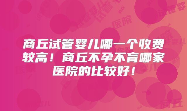 商丘试管婴儿哪一个收费较高!商丘不孕不育哪家医院的比较好!