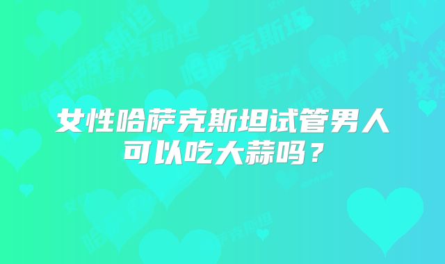 女性哈萨克斯坦试管男人可以吃大蒜吗?