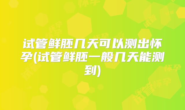 试管鲜胚几天可以测出怀孕(试管鲜胚一般几天能测到)
