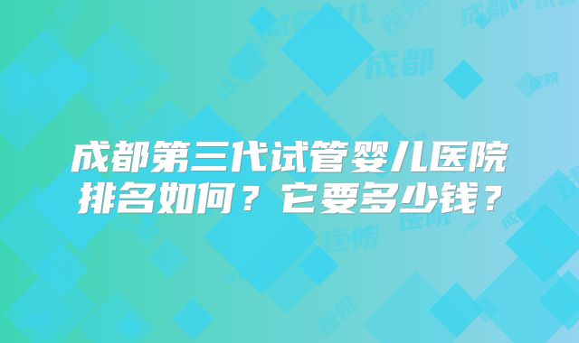 成都第三代试管婴儿医院排名如何？它要多少钱？