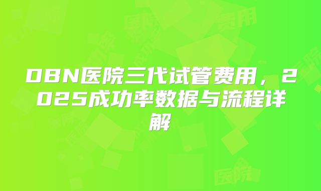DBN医院三代试管费用，2025成功率数据与流程详解