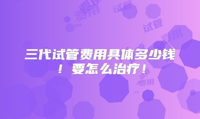 三代试管费用具体多少钱！要怎么治疗！