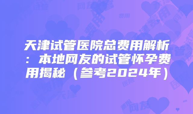 天津试管医院总费用解析：本地网友的试管怀孕费用揭秘（参考2024年）