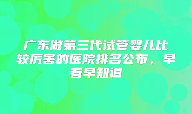 广东做第三代试管婴儿比较厉害的医院排名公布,早看早知道