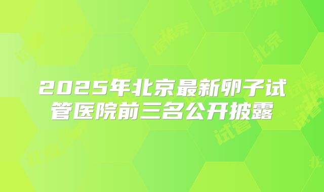 2025年北京最新卵子试管医院前三名公开披露