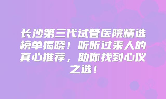 长沙第三代试管医院精选榜单揭晓！听听过来人的真心推荐，助你找到心仪之选！