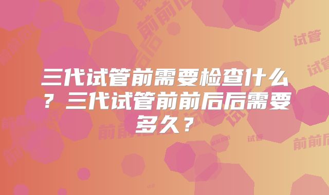 三代试管前需要检查什么?三代试管前前后后需要多久?