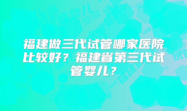 福建做三代试管哪家医院比较好？福建省第三代试管婴儿？