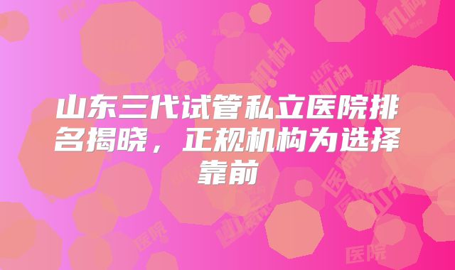 山东三代试管私立医院排名揭晓，正规机构为选择靠前