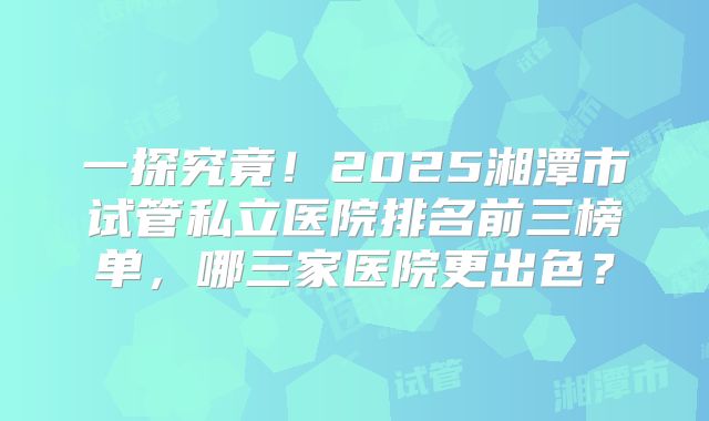 一探究竟！2025湘潭市试管私立医院排名前三榜单，哪三家医院更出色？