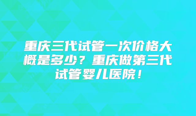 重庆三代试管一次价格大概是多少？重庆做第三代试管婴儿医院！