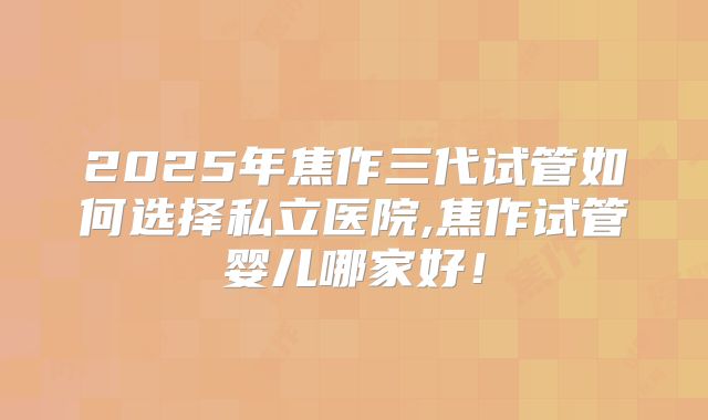 2025年焦作三代试管如何选择私立医院,焦作试管婴儿哪家好!