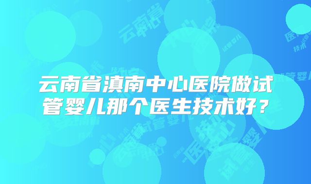 云南省滇南中心医院做试管婴儿那个医生技术好？