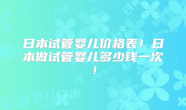 日本试管婴儿价格表！日本做试管婴儿多少钱一次！