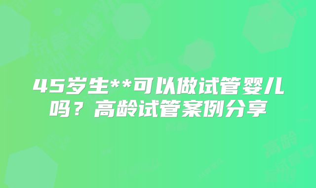 45岁生**可以做试管婴儿吗?高龄试管案例分享