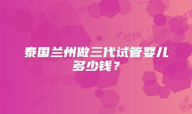 泰国兰州做三代试管婴儿多少钱？