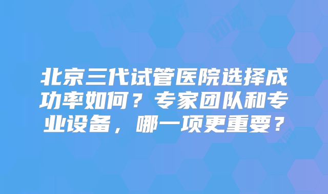 北京三代试管医院选择成功率如何？专家团队和专业设备，哪一项更重要？