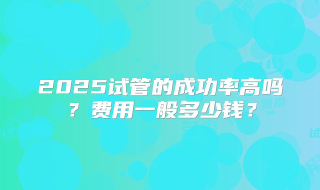 2025试管的成功率高吗？费用一般多少钱？