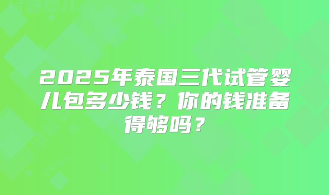 2025年泰国三代试管婴儿包多少钱？你的钱准备得够吗？
