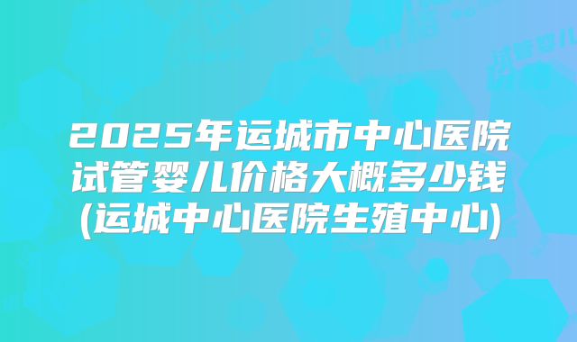 2025年运城市中心医院试管婴儿价格大概多少钱(运城中心医院生殖中心)