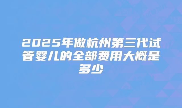 2025年做杭州第三代试管婴儿的全部费用大概是多少