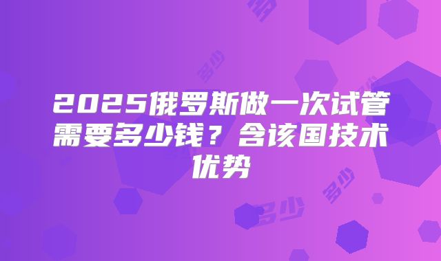 2025俄罗斯做一次试管需要多少钱？含该国技术优势