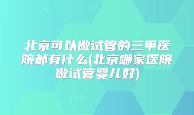 北京可以做试管的三甲医院都有什么(北京哪家医院做试管婴儿好)