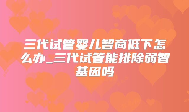 三代试管婴儿智商低下怎么办_三代试管能排除弱智基因吗