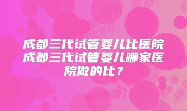 成都三代试管婴儿比医院成都三代试管婴儿哪家医院做的比？