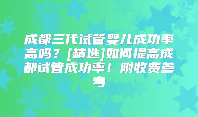成都三代试管婴儿成功率高吗？[精选]如何提高成都试管成功率！附收费参考