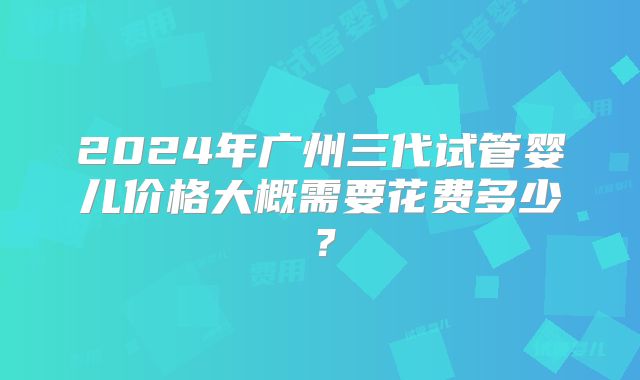 2024年广州三代试管婴儿价格大概需要花费多少?