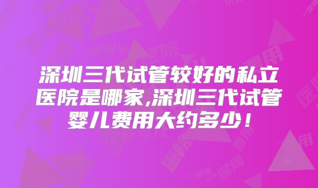 深圳三代试管较好的私立医院是哪家,深圳三代试管婴儿费用大约多少!