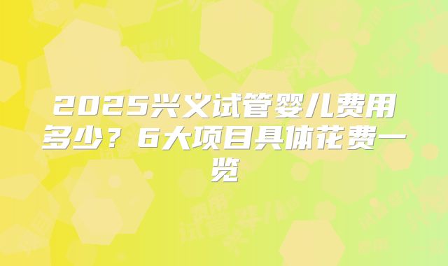 2025兴义试管婴儿费用多少？6大项目具体花费一览