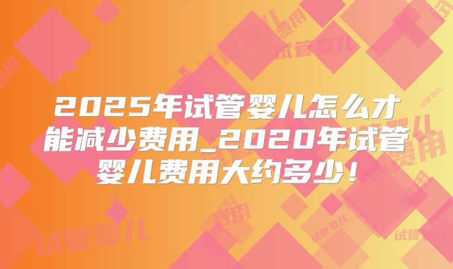 2025年试管婴儿怎么才能减少费用_2020年试管婴儿费用大约多少！