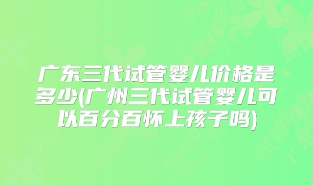 广东三代试管婴儿价格是多少(广州三代试管婴儿可以百分百怀上孩子吗)