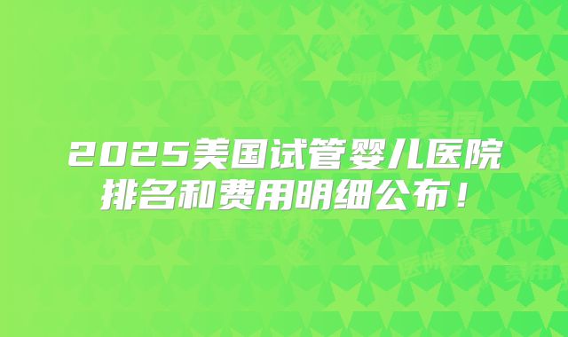 2025美国试管婴儿医院排名和费用明细公布！