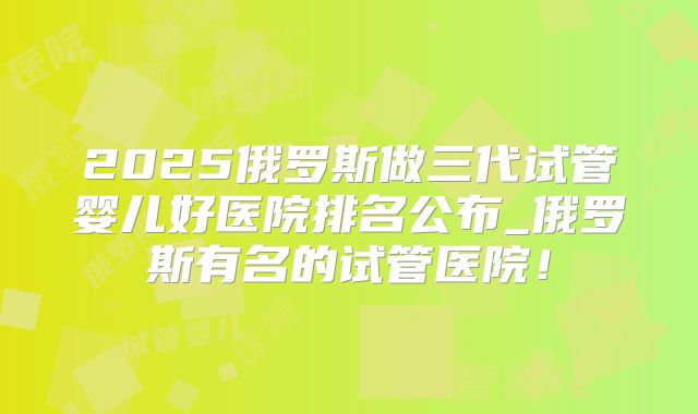 2025俄罗斯做三代试管婴儿好医院排名公布_俄罗斯有名的试管医院！