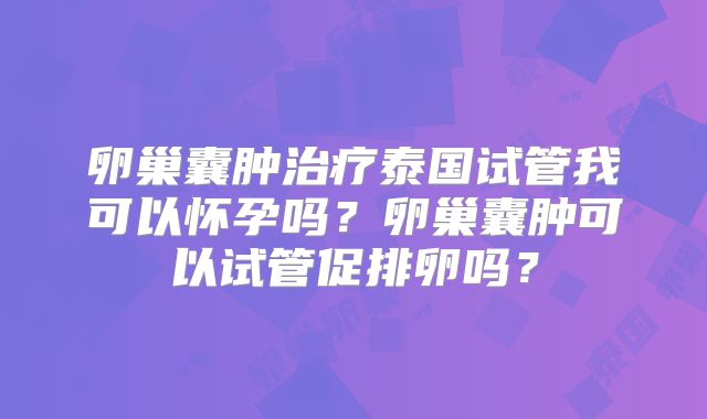 卵巢囊肿治疗泰国试管我可以怀孕吗？卵巢囊肿可以试管促排卵吗？