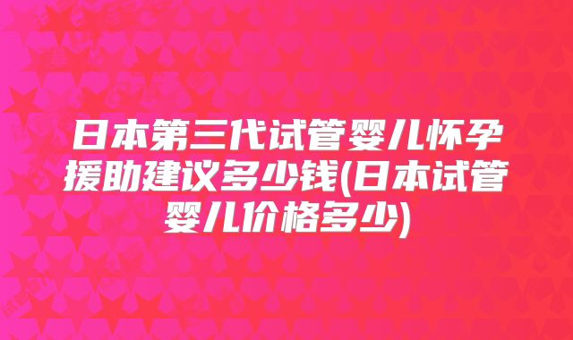 日本第三代试管婴儿怀孕援助建议多少钱(日本试管婴儿价格多少)