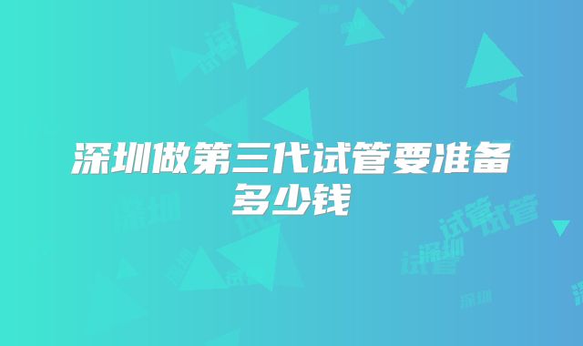 深圳做第三代试管要准备多少钱