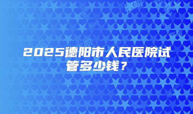 2025德阳市人民医院试管多少钱？