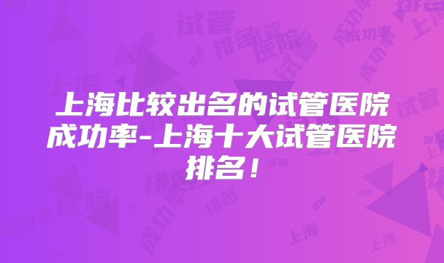 上海比较出名的试管医院成功率-上海十大试管医院排名！