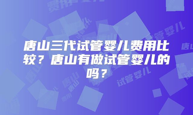 唐山三代试管婴儿费用比较？唐山有做试管婴儿的吗？