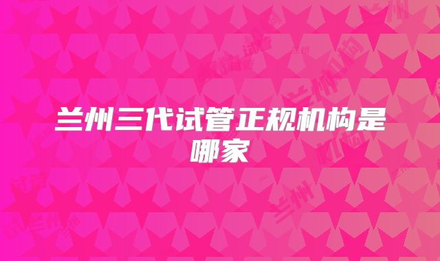 兰州三代试管正规机构是哪家