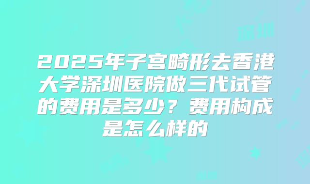 2025年子宫畸形去香港大学深圳医院做三代试管的费用是多少？费用构成是怎么样的