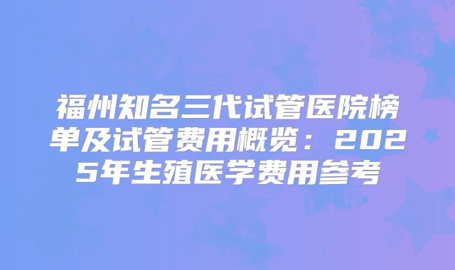 福州知名三代试管医院榜单及试管费用概览：2025年生殖医学费用参考
