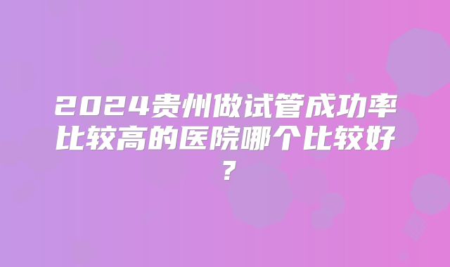 2024贵州做试管成功率比较高的医院哪个比较好?