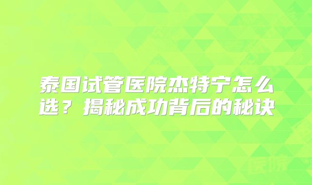 泰国试管医院杰特宁怎么选？揭秘成功背后的秘诀