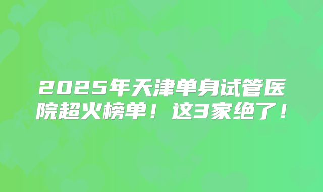 2025年天津单身试管医院超火榜单！这3家绝了！