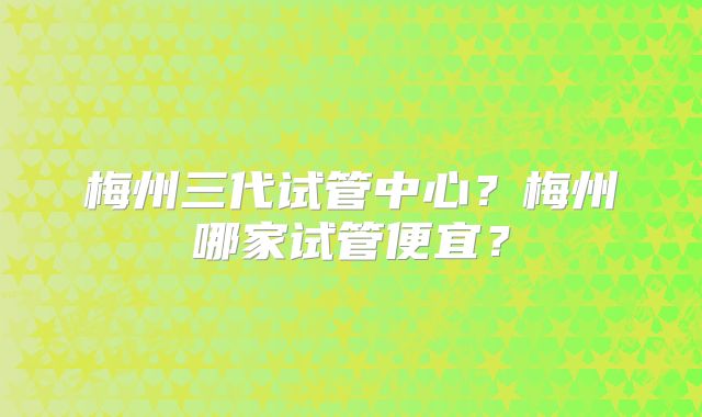 梅州三代试管中心？梅州哪家试管便宜？